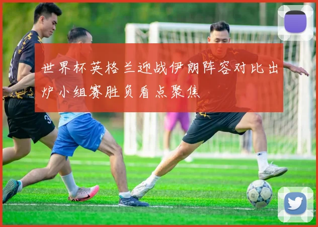 世界杯英格兰迎战伊朗阵容对比出炉小组赛胜负看点聚焦