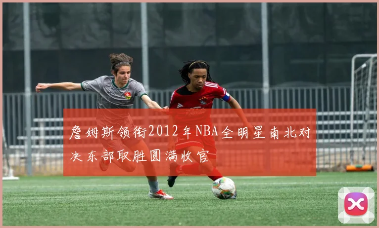 詹姆斯领衔2012年NBA全明星南北对决东部取胜圆满收官