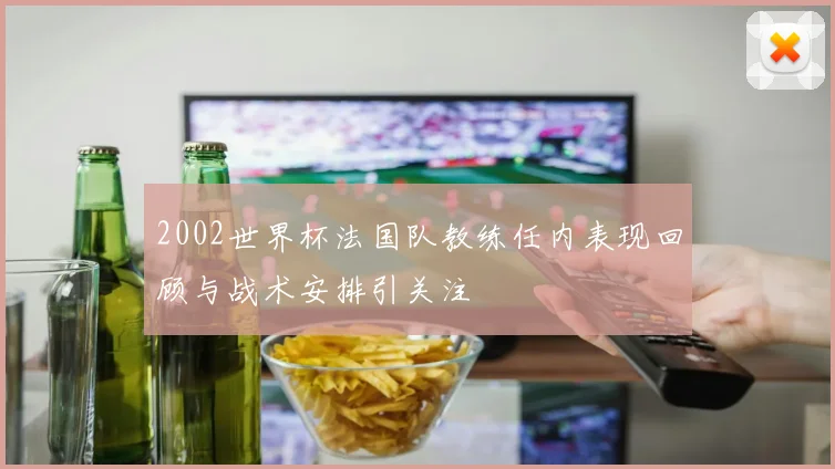 2002世界杯法国队教练任内表现回顾与战术安排引关注