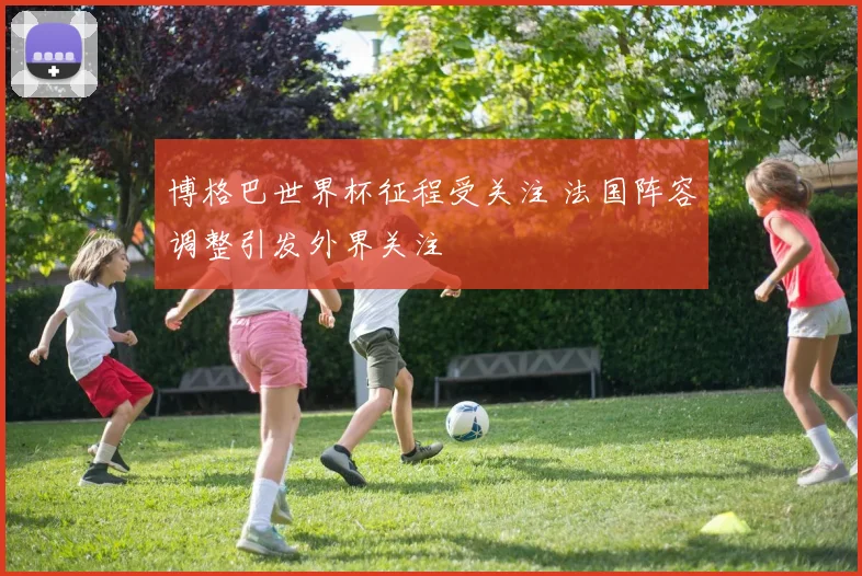 博格巴世界杯征程受关注 法国阵容调整引发外界关注