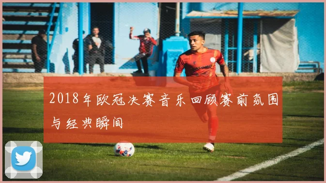 2018年欧冠决赛音乐回顾赛前氛围与经典瞬间
