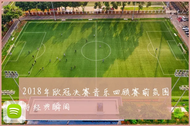 2018年欧冠决赛音乐回顾赛前氛围与经典瞬间