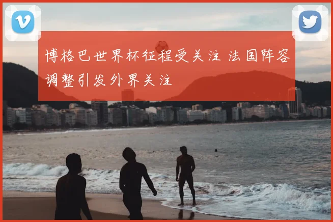博格巴世界杯征程受关注 法国阵容调整引发外界关注
